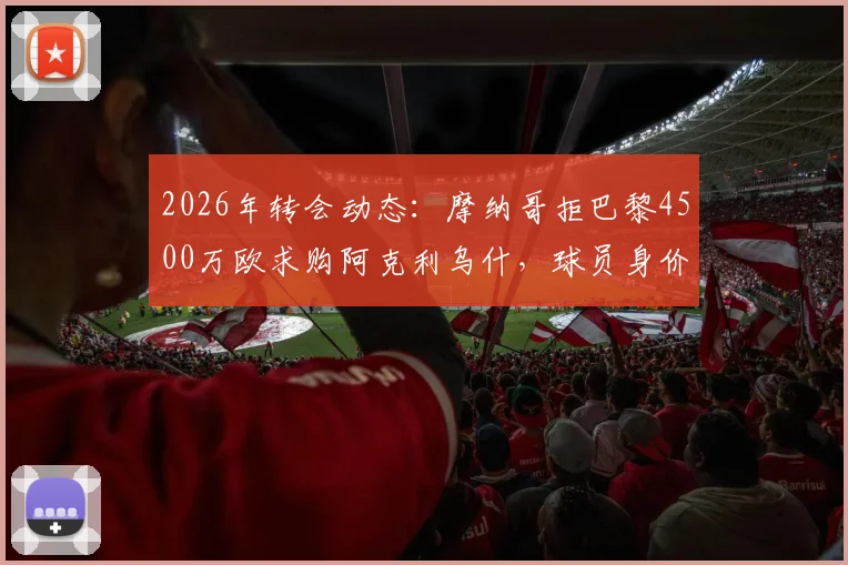2026年转会动态:摩纳哥拒巴黎4500万欧求购阿克利乌什,球员身价、合同年限及场上表现深度分析