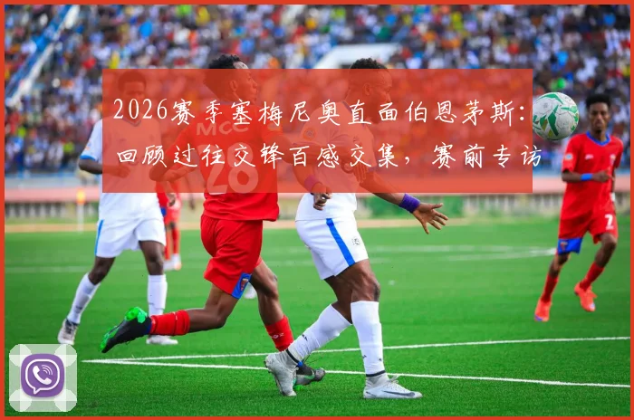 2026赛季塞梅尼奥直面伯恩茅斯:回顾过往交锋百感交集,赛前专访坦言今夜唯有胜利
