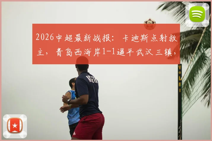 2026中超最新战报：卡迪斯点射救主，青岛西海岸1-1逼平武汉三镇，后者遭遇尴尬七连平