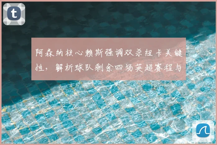 阿森纳核心赖斯强调双杀纽卡关键性,解析球队剩余四场英超赛程与争冠全力冲刺策略