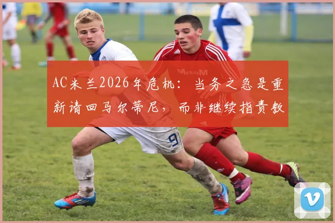 AC米兰2026年危机:当务之急是重新请回马尔蒂尼,而非继续指责教练与球员