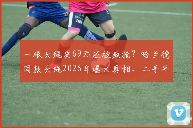 一根头绳卖69元还被疯抢?哈兰德同款头绳2026年爆火真相,二手平台加价收攻略与避坑指南