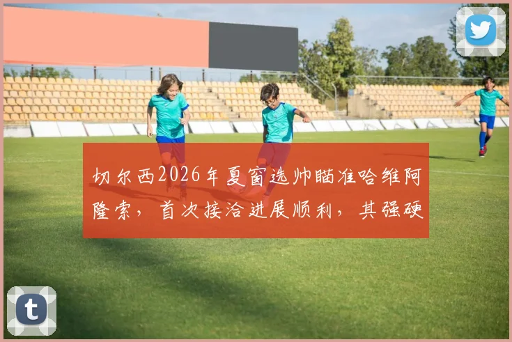 切尔西2026年夏窗选帅瞄准哈维阿隆索,首次接洽进展顺利,其强硬执教风格将重塑蓝军纪律