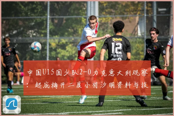 中国U15国少队2-0力克意大利观察:起底梅开二度小将沙明资料与技术特点,解析球队阵容与未来前景