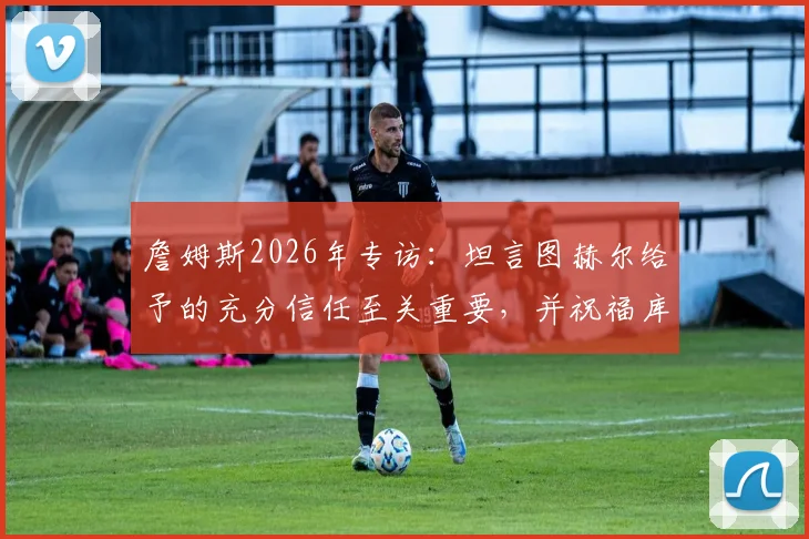 詹姆斯2026年专访：坦言图赫尔给予的充分信任至关重要，并祝福库库雷利亚皇马生涯顺利