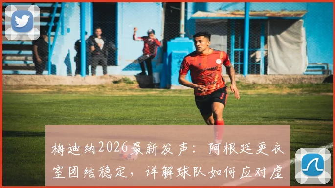 梅迪纳2026最新发声：阿根廷更衣室团结稳定，详解球队如何应对虚假传闻与内讧谣言