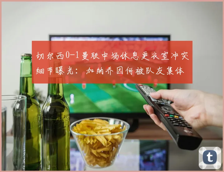 切尔西0-1曼联中场休息更衣室冲突细节曝光：加纳乔因何被队友集体怒斥？滕哈格面临队内管理难题