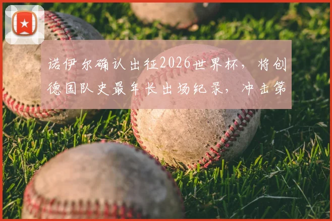 诺伊尔确认出征2026世界杯，将创德国队史最年长出场纪录，冲击第五届大赛征程