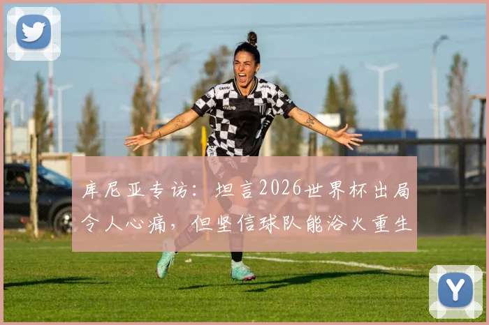 库尼亚专访:坦言2026世界杯出局令人心痛,但坚信球队能浴火重生