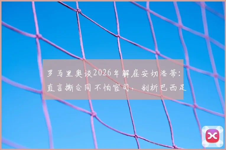 罗马里奥谈2026年解雇安切洛蒂:直言撕合同不怕官司,剖析巴西足球管理文化与教练合同纠纷