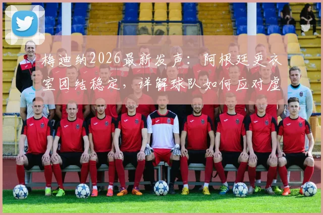 梅迪纳2026最新发声:阿根廷更衣室团结稳定,详解球队如何应对虚假传闻与内讧谣言