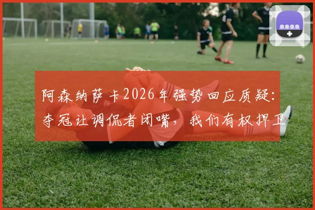 阿森纳萨卡2026年强势回应质疑：夺冠让调侃者闭嘴，我们有权捍卫荣誉