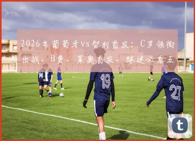 2026年葡萄牙vs智利首发：C罗领衔出战，B费、莱奥首发，球迷必看五大看点与阵容分析