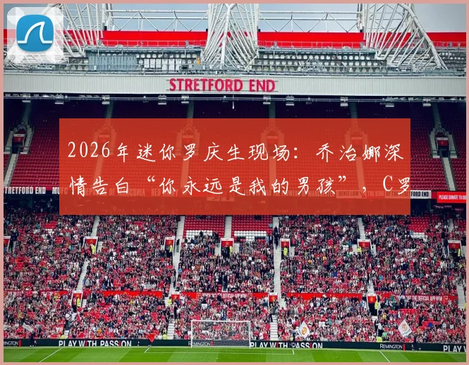 2026年迷你罗庆生现场:乔治娜深情告白“你永远是我的男孩”,C罗一家幸福瞬间全记录
