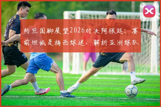约旦国脚展望2026对决阿根廷：赛前坦诚是梅西球迷，解析亚洲球队面对豪强的心态与挑战