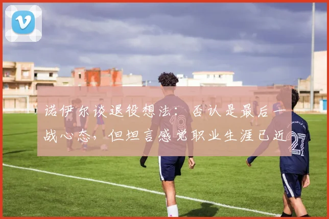 诺伊尔谈退役想法：否认是最后一战心态，但坦言感觉职业生涯已近尾声，2026或成关键节点