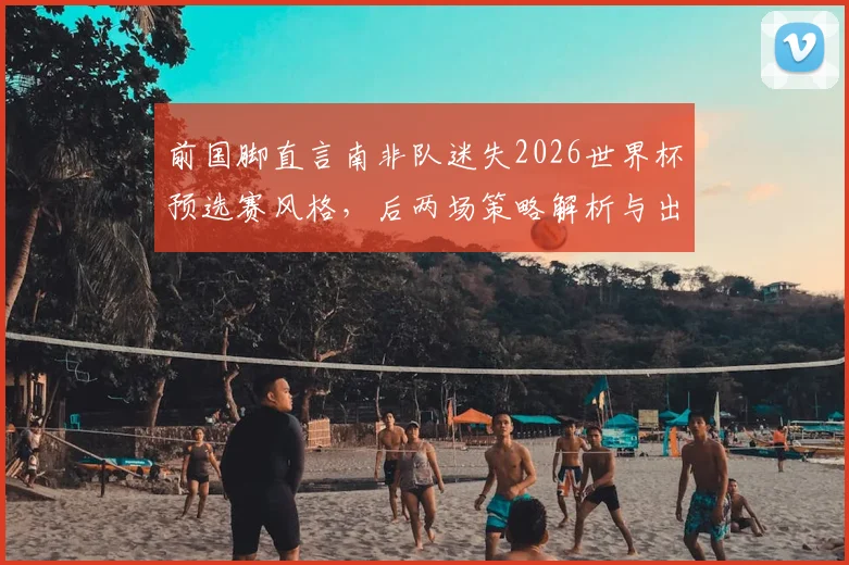 前国脚直言南非队迷失2026世界杯预选赛风格，后两场策略解析与出线前景展望