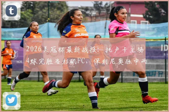 2026美冠杯最新战报：托卢卡主场4球完胜洛杉矶FC，保利尼奥独中两元助球队总比分5-2强势晋级