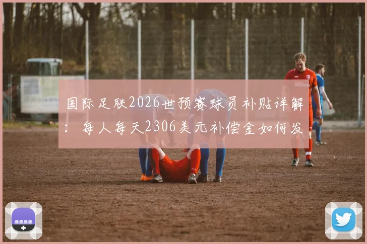 国际足联2026世预赛球员补贴详解:每人每天2306美元补偿金如何发放,球员实际到手多少钱?