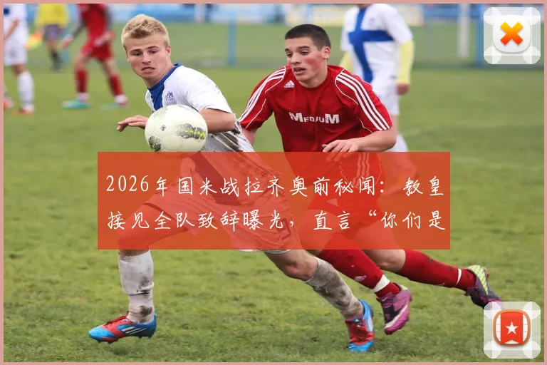 2026年国米战拉齐奥前秘闻:教皇接见全队致辞曝光,直言“你们是年轻人的英雄”,现场细节回顾