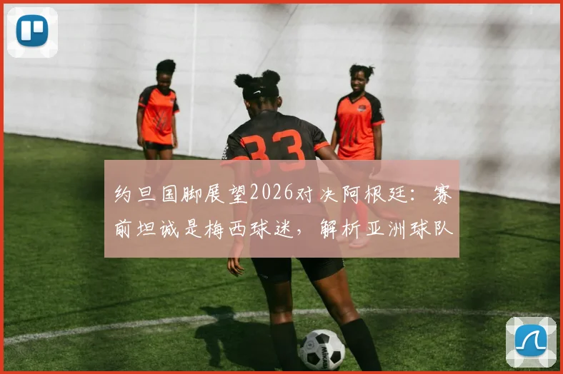 约旦国脚展望2026对决阿根廷:赛前坦诚是梅西球迷,解析亚洲球队面对豪强的心态与挑战