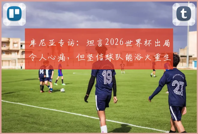 库尼亚专访:坦言2026世界杯出局令人心痛,但坚信球队能浴火重生