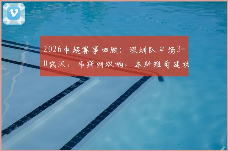 2026中超赛事回顾:深圳队半场3-0武汉,韦斯利双响,本科维奇建功,附全场战术解析