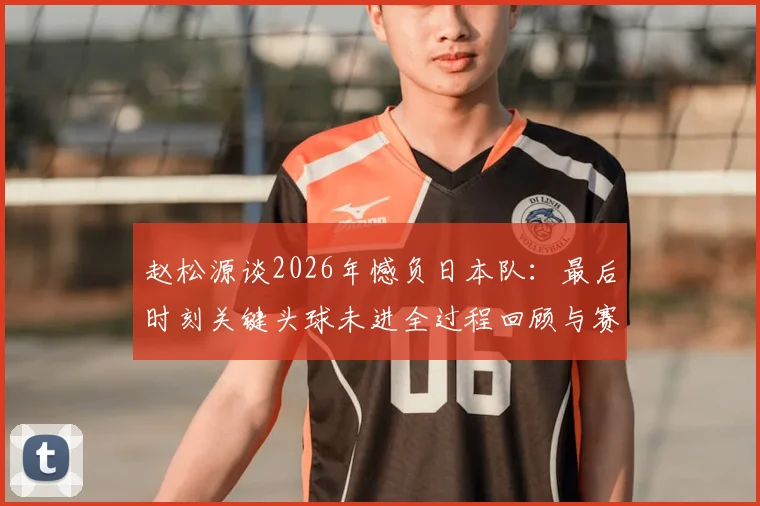 赵松源谈2026年憾负日本队:最后时刻关键头球未进全过程回顾与赛后深度反思