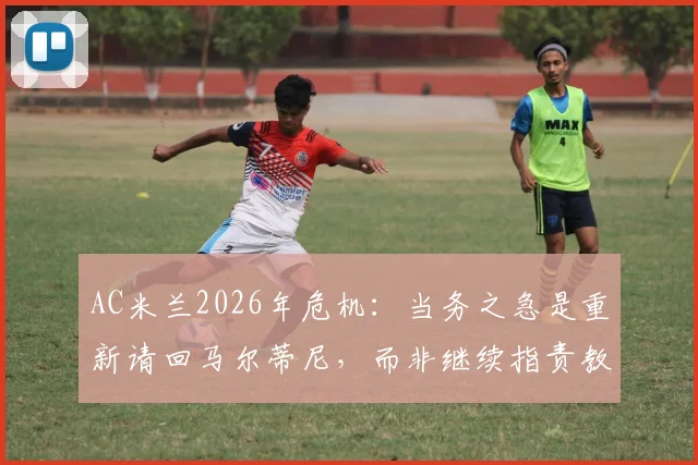 AC米兰2026年危机：当务之急是重新请回马尔蒂尼，而非继续指责教练与球员