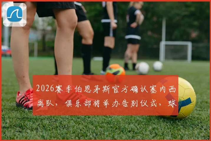 2026赛季伯恩茅斯官方确认塞内西离队,俱乐部将举办告别仪式,球迷送别功勋后卫