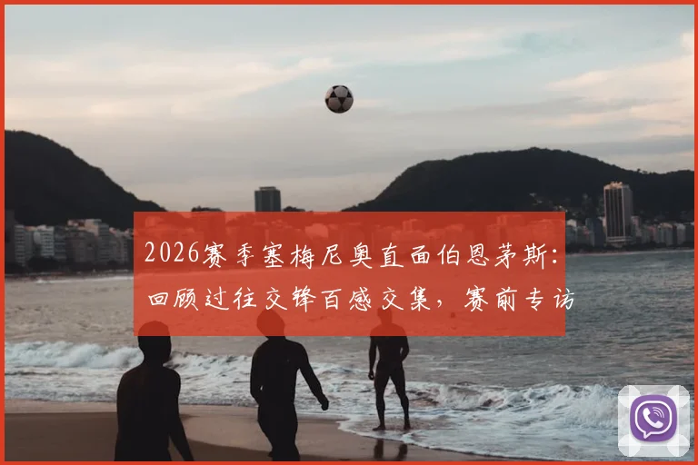 2026赛季塞梅尼奥直面伯恩茅斯:回顾过往交锋百感交集,赛前专访坦言今夜唯有胜利
