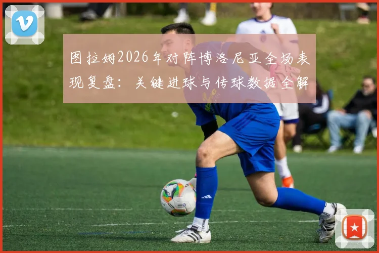 图拉姆2026年对阵博洛尼亚全场表现复盘：关键进球与传球数据全解析，8.1高分如何炼成？
