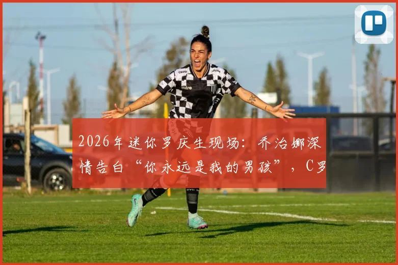 2026年迷你罗庆生现场：乔治娜深情告白“你永远是我的男孩”，C罗一家幸福瞬间全记录