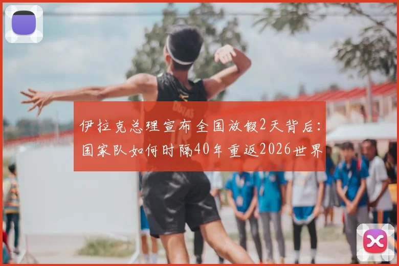伊拉克总理宣布全国放假2天背后：国家队如何时隔40年重返2026世界杯，晋级前景与球队实力详解
