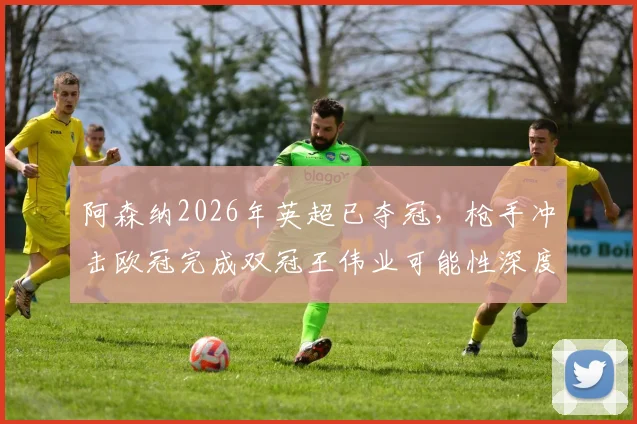 阿森纳2026年英超已夺冠,枪手冲击欧冠完成双冠王伟业可能性深度探讨