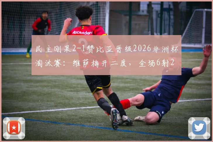 民主刚果2-1赞比亚晋级2026非洲杯淘汰赛：维萨梅开二度，全场6射2正&传球成功率近九成技术解析