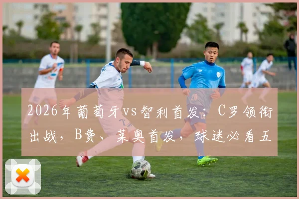 2026年葡萄牙vs智利首发:C罗领衔出战,B费、莱奥首发,球迷必看五大看点与阵容分析
