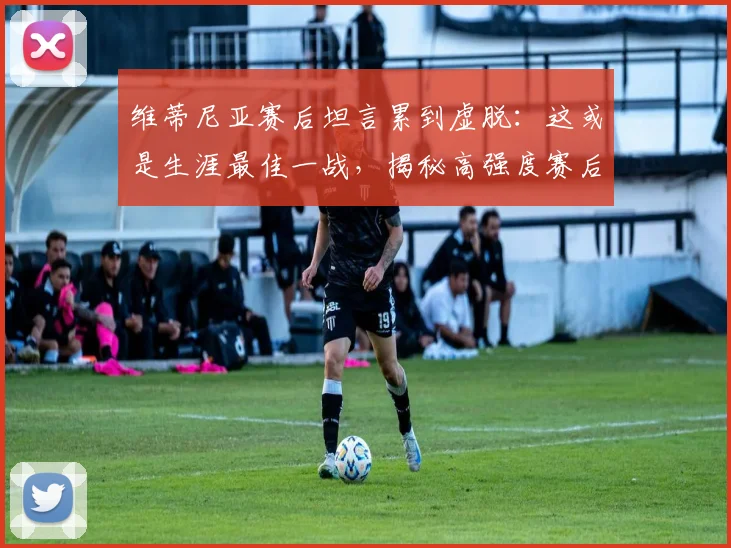 维蒂尼亚赛后坦言累到虚脱：这或是生涯最佳一战，揭秘高强度赛后球员真实状态