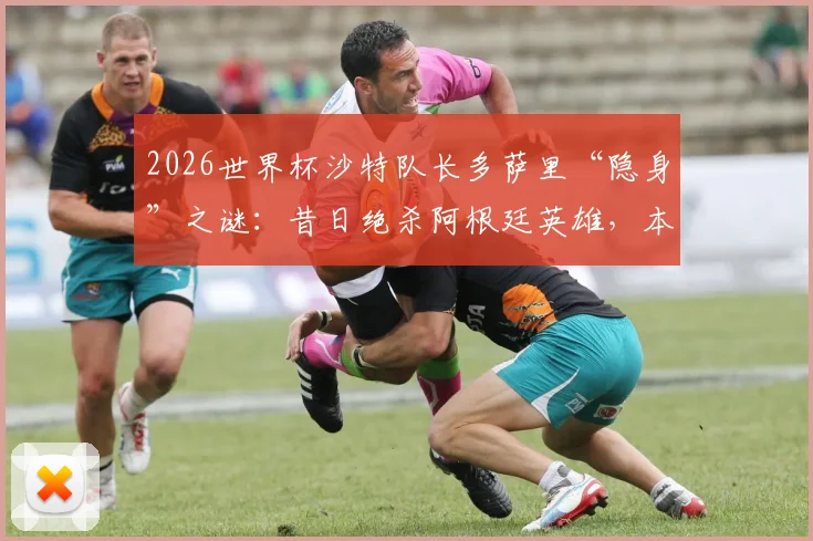 2026世界杯沙特队长多萨里“隐身”之谜：昔日绝杀阿根廷英雄，本届赛事为何0射正？背后原因深度剖析