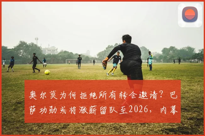 奥尔莫为何拒绝所有转会邀请?巴萨功勋或将涨薪留队至2026,内幕分析