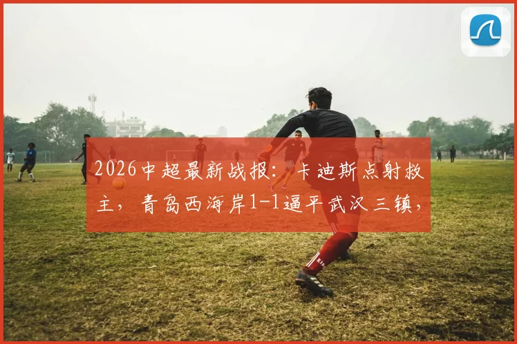 2026中超最新战报：卡迪斯点射救主，青岛西海岸1-1逼平武汉三镇，后者遭遇尴尬七连平