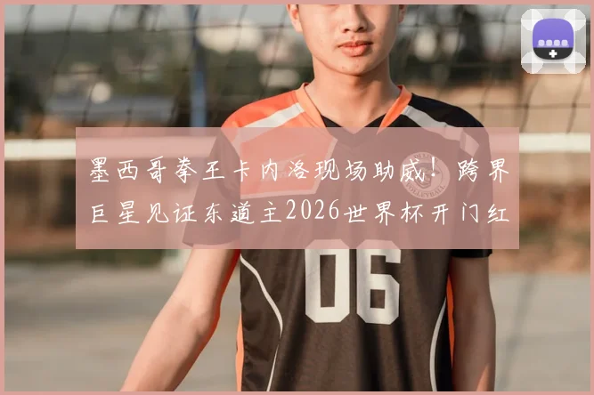 墨西哥拳王卡内洛现场助威!跨界巨星见证东道主2026世界杯开门红