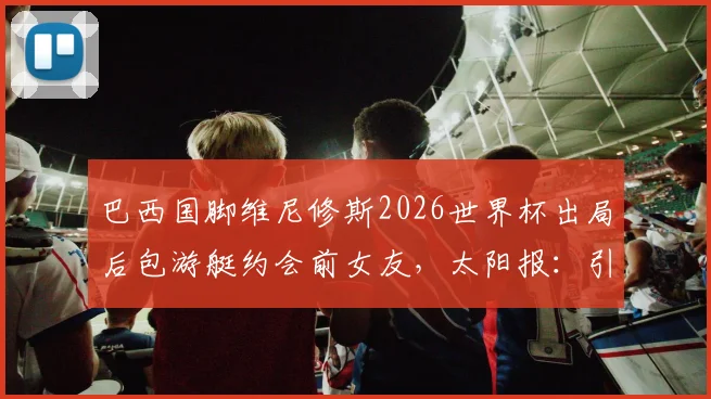 巴西国脚维尼修斯2026世界杯出局后包游艇约会前女友,太阳报:引发球迷巨大争议