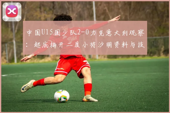 中国U15国少队2-0力克意大利观察：起底梅开二度小将沙明资料与技术特点，解析球队阵容与未来前景
