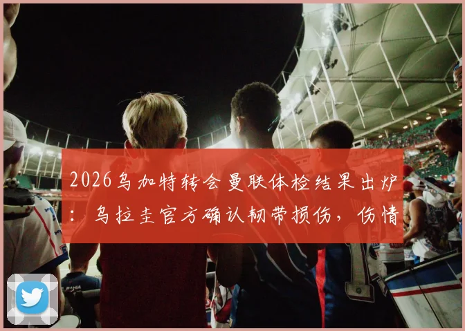 2026乌加特转会曼联体检结果出炉：乌拉圭官方确认韧带损伤，伤情影响几何？