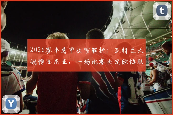 2026赛季意甲收官解析:亚特兰大战博洛尼亚,一场比赛决定欧协联资格归属与客战王者成色
