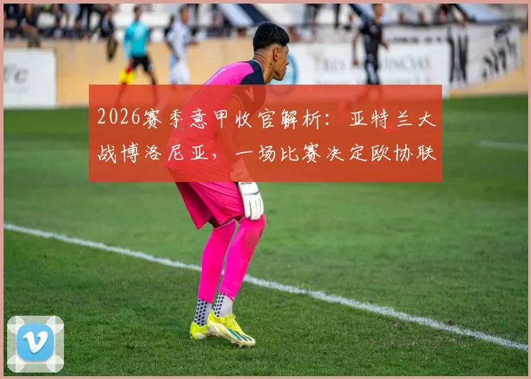 2026赛季意甲收官解析:亚特兰大战博洛尼亚,一场比赛决定欧协联资格归属与客战王者成色