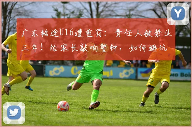 广东铭途U16遭重罚：责任人被禁业三年！给家长敲响警钟，如何避坑青少年足球培训乱象？
