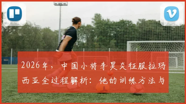 2026年,中国小将李昊炎征服拉玛西亚全过程解析:他的训练方法与球探真实评价