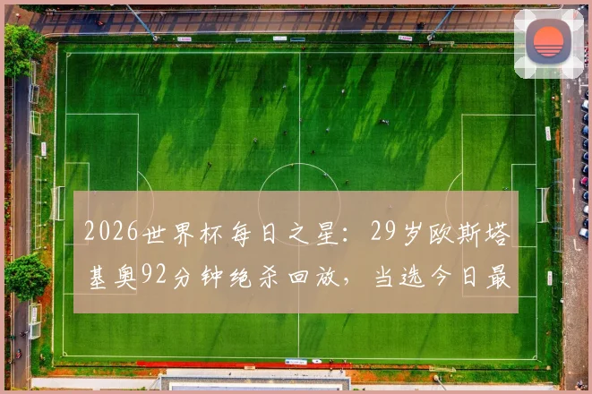 2026世界杯每日之星：29岁欧斯塔基奥92分钟绝杀回放，当选今日最佳球员，解析绝杀瞬间技战术与个人生涯